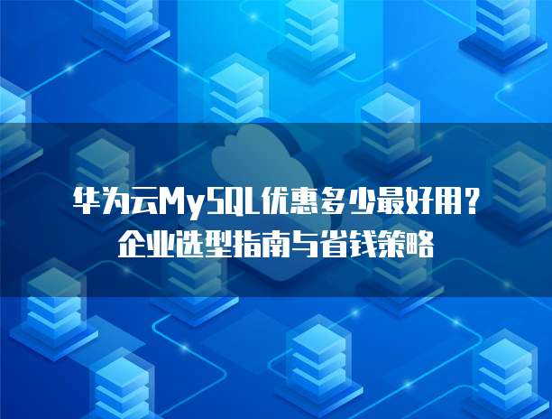 华为云MySQL优惠多少最好用?企业选型指南与省钱策略