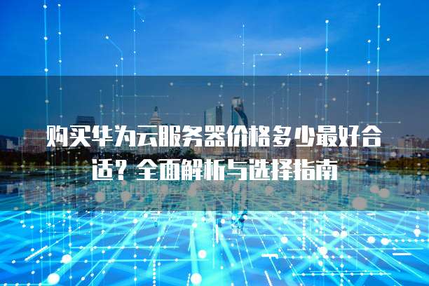 购买华为云服务器价格多少最好合适?全面解析与选择指南