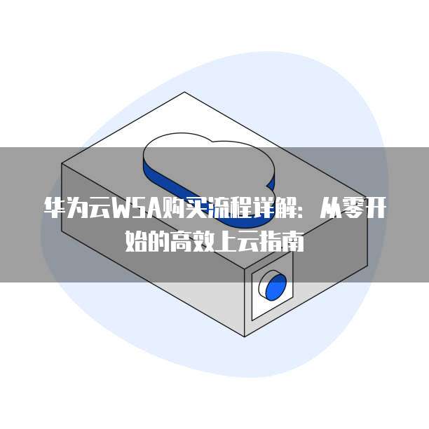 华为云WSA购买流程详解:从零开始的高效上云指南