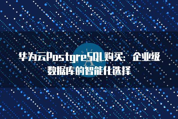 华为云PostgreSQL购买:企业级数据库的智能化选择