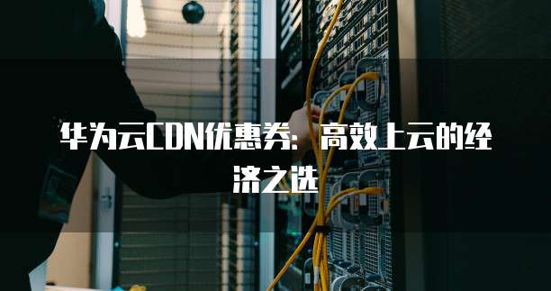 华为云CDN优惠券:高效上云的经济之选