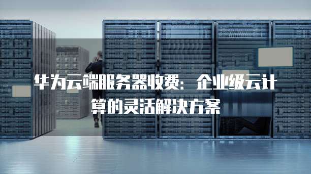 华为云端服务器收费：企业级云计算的灵活解决方案
