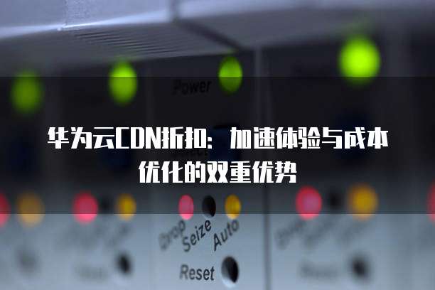 华为云CDN折扣:加速体验与成本优化的双重优势