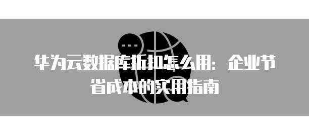 华为云数据库折扣怎么用:企业节省成本的实用指南