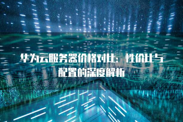 华为云服务器价格对比：性价比与配置的深度解析