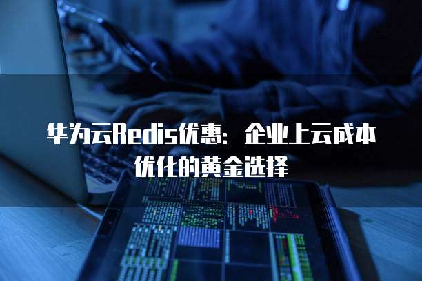 华为云Redis优惠:企业上云成本优化的黄金选择
