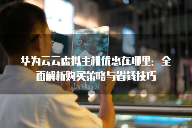 华为云云虚拟主机优惠在哪里:全面解析购买策略与省钱技巧