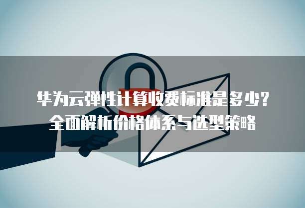 华为云弹性计算收费标准是多少?全面解析价格体系与选型策略