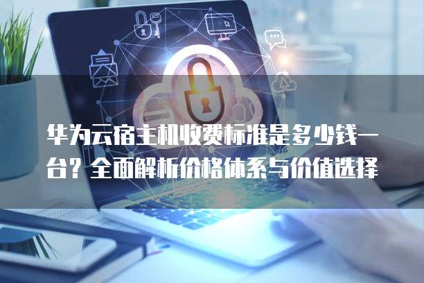 华为云宿主机收费标准是多少钱一台？全面解析价格体系与价值选择