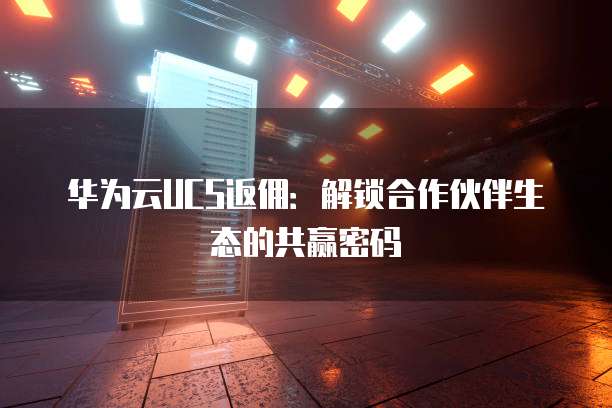 华为云UCS返佣：解锁合作伙伴生态的共赢密码