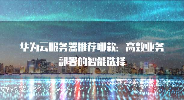 华为云服务器推荐哪款:高效业务部署的智能选择