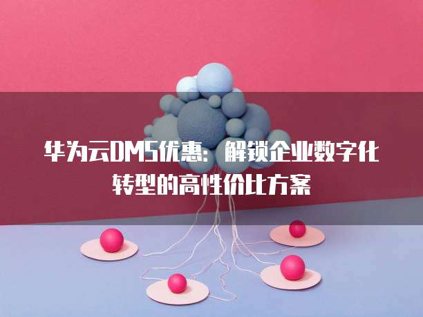 华为云DMS优惠:解锁企业数字化转型的高性价比方案