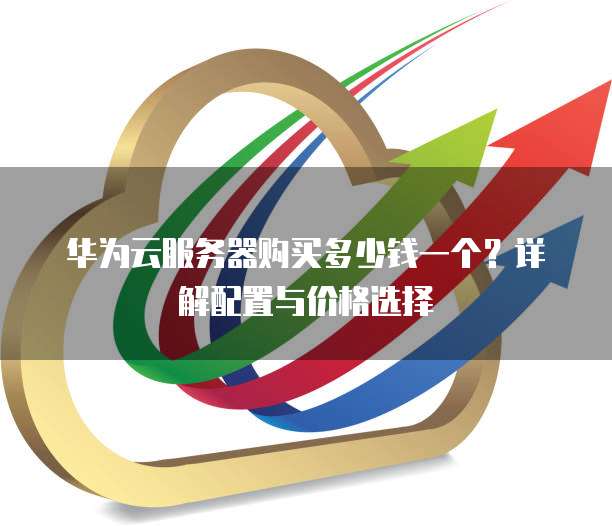 华为云服务器购买多少钱一个?详解配置与价格选择