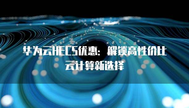 华为云HECS优惠:解锁高性价比云计算新选择
