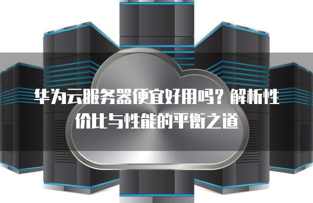 华为云服务器便宜好用吗？解析性价比与性能的平衡之道
