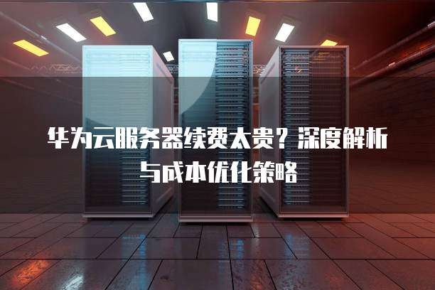 华为云服务器续费太贵?深度解析与成本优化策略