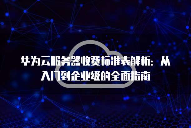 华为云服务器收费标准表解析:从入门到企业级的全面指南