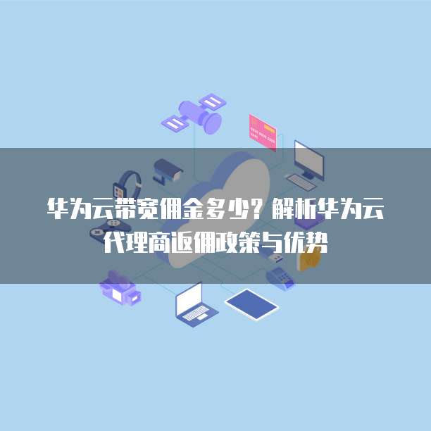 华为云带宽佣金多少?解析华为云代理商返佣政策与优势