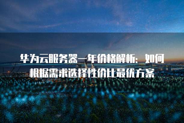 华为云服务器一年价格解析：如何根据需求选择性价比最优方案