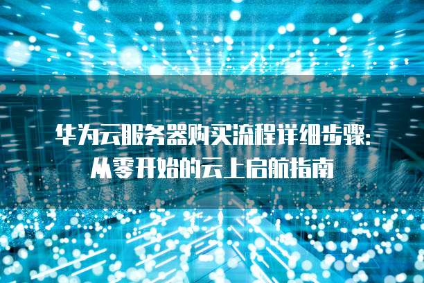 华为云服务器购买流程详细步骤:从零开始的云上启航指南