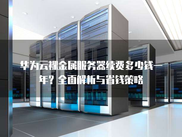 华为云裸金属服务器续费多少钱一年?全面解析与省钱策略