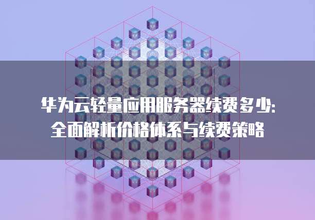 华为云轻量应用服务器续费多少：全面解析价格体系与续费策略
