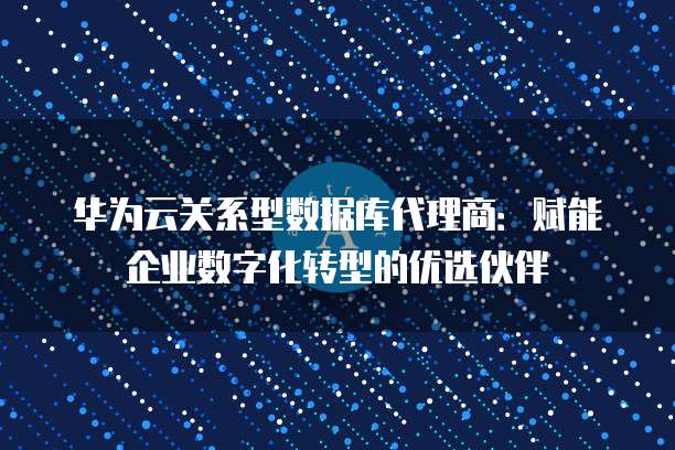 华为云关系型数据库代理商:赋能企业数字化转型的优选伙伴