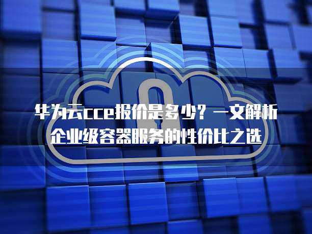 华为云cce报价是多少?一文解析企业级容器服务的性价比之选
