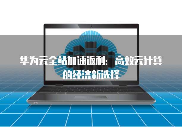 华为云全站加速返利:高效云计算的经济新选择