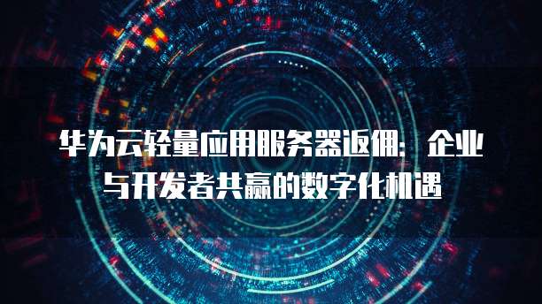 华为云轻量应用服务器返佣:企业与开发者共赢的数字化机遇