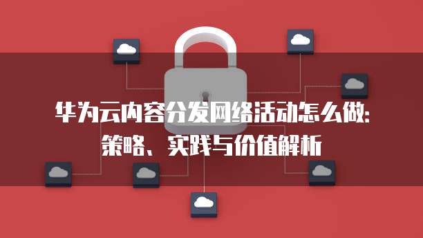 华为云内容分发网络活动怎么做:策略、实践与价值解析