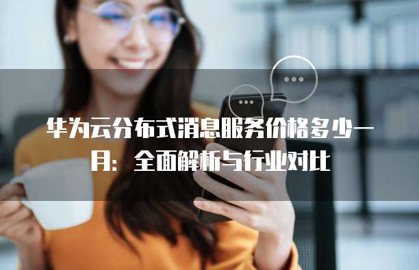 华为云分布式消息服务价格多少一月:全面解析与行业对比