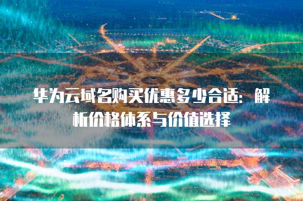 华为云域名购买优惠多少合适:解析价格体系与价值选择