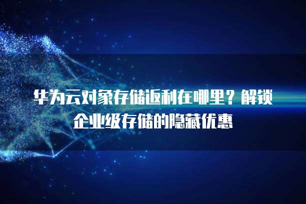 华为云对象存储返利在哪里?解锁企业级存储的隐藏优惠