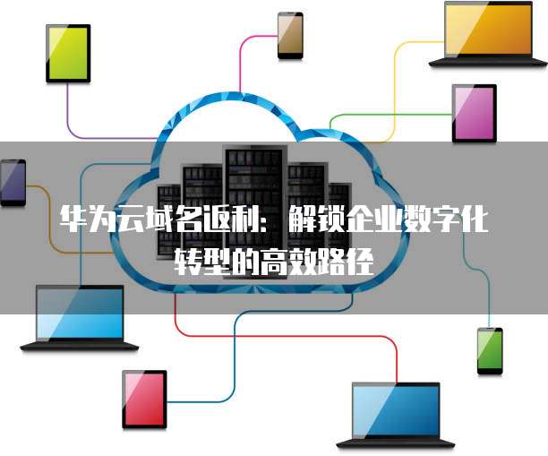 华为云域名返利:解锁企业数字化转型的高效路径