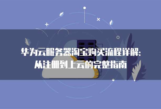 华为云服务器淘宝购买流程详解:从注册到上云的完整指南