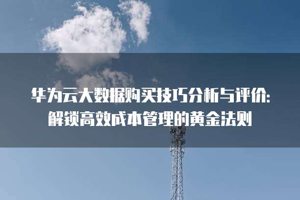 华为云大数据购买技巧分析与评价:解锁高效成本管理的黄金法则