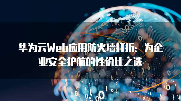 华为云Web应用防火墙打折:为企业安全护航的性价比之选