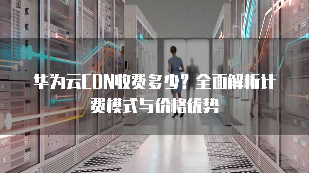 华为云CDN收费多少?全面解析计费模式与价格优势