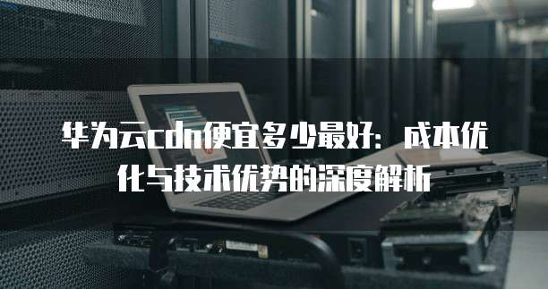 华为云cdn便宜多少最好:成本优化与技术优势的深度解析