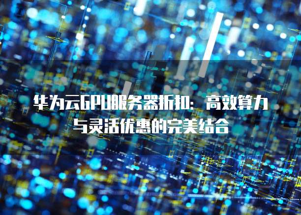 华为云GPU服务器折扣:高效算力与灵活优惠的完美结合