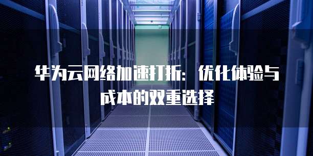 华为云网络加速打折：优化体验与成本的双重选择
