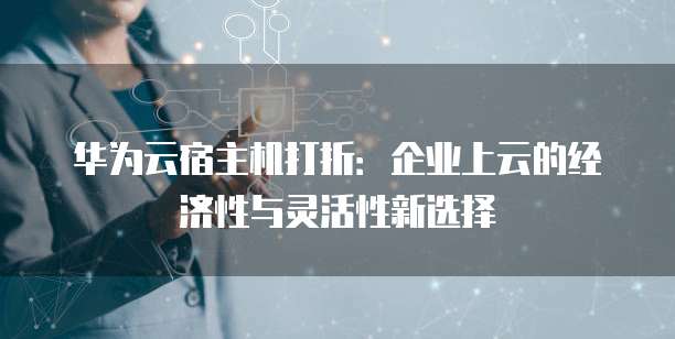 华为云宿主机打折:企业上云的经济性与灵活性新选择