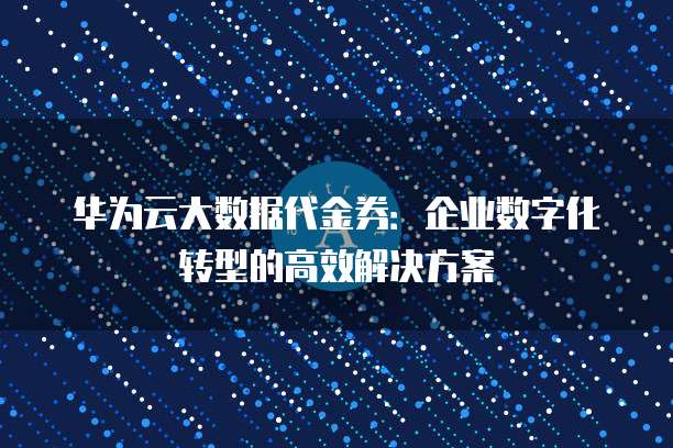 华为云大数据代金券:企业数字化转型的高效解决方案