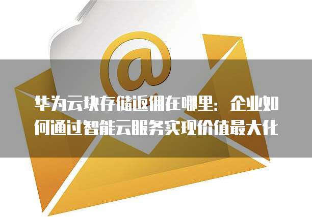 华为云块存储返佣在哪里：企业如何通过智能云服务实现价值最大化