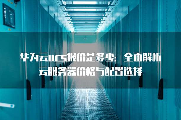 华为云ucs报价是多少:全面解析云服务器价格与配置选择