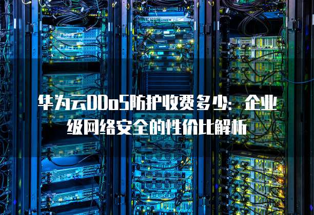 华为云DDoS防护收费多少:企业级网络安全的性价比解析