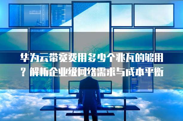 华为云带宽费用多少个兆瓦的够用?解析企业级网络需求与成本平衡
