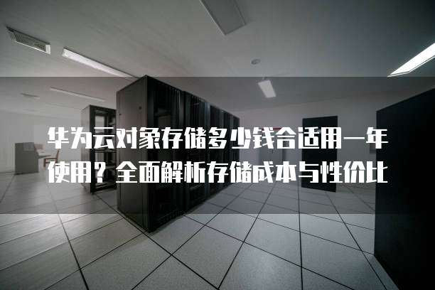 华为云对象存储多少钱合适用一年使用？全面解析存储成本与性价比