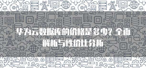 华为云数据库的价格是多少?全面解析与性价比分析
